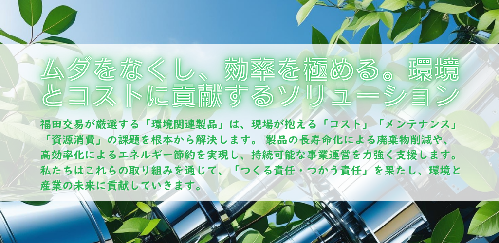 福田交易が厳選した「環境関連製品」は、お客様の現場が抱える「コスト」「メンテナンス」「資源消費」の課題を根本から解決します。製品の長寿命化で廃棄物を減らし、高効率化でエネルギーを節約する。これらの製品を通じて、私たちは「つくる責任、つかう責任」を果たし、持続可能な産業の発展を力強くサポートします。